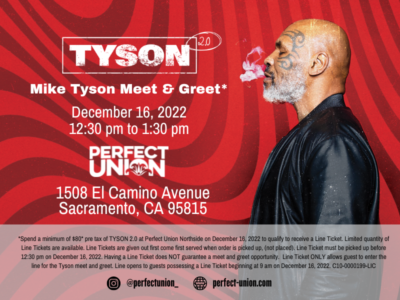 *Spend a minimum of $80* pre tax of TYSON 2.0 at Perfect Union Northside on December 16, 2022 to qualify to receive a Line Ticket. Limited quantity of Line Tickets are available. Line Tickets are given out first come first served when order is picked up, (not placed). Line Ticket must be picked up before 12:30 pm on December 16, 2022. Having a Line Ticket does NOT guarantee a meet and greet opportunity. Line Ticket ONLY allows guest to enter the line for the Tyson meet and greet. Line opens to guests possessing a Line Ticket beginning at 9 am on December 16, 2022. C10-0000199-LIC